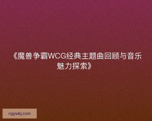 《魔兽争霸WCG经典主题曲回顾与音乐魅力探索》