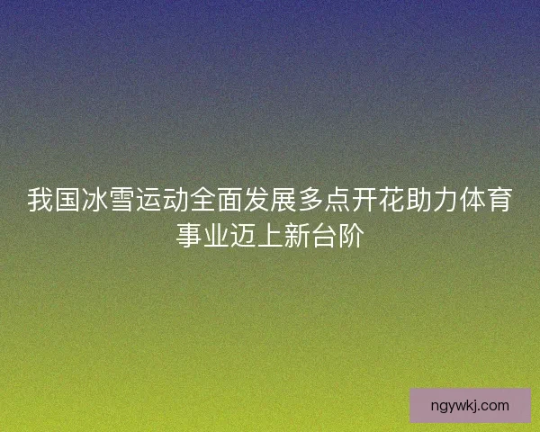 我国冰雪运动全面发展多点开花助力体育事业迈上新台阶
