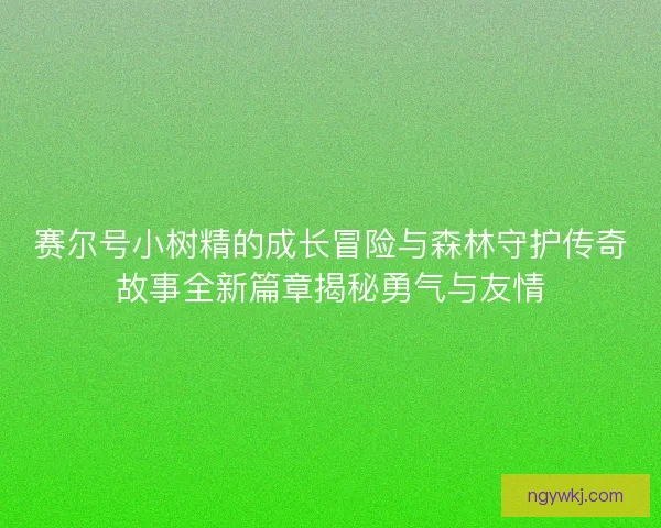 赛尔号小树精的成长冒险与森林守护传奇故事全新篇章揭秘勇气与友情